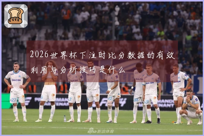 2026世界杯下注时比分数据的有效利用与分析技巧是什么