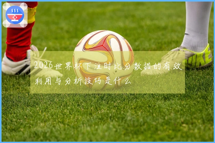 2026世界杯下注时比分数据的有效利用与分析技巧是什么